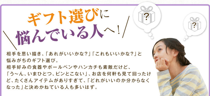 ギフト選びに悩んでいる人へ！　 相手を思い描き、「あれがいいかな？」「これもいいかな？」と悩みがちのギフト選び。相手好みの食器やボールペンやハンカチも素敵だけど、「う～ん、いまひとつ、ピンとこない」、お店を何軒も見て回ったけど、たくさんアイテムがありすぎて、「どれがいいのか分からなくなった」と決めかねている人も多いはず。