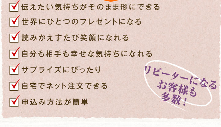 ◇伝えたい気持ちがそのまま形にできる　◇世界にひとつのプレゼントになる ◇読みかえすたび笑顔になれる　◇自分も相手も幸せな気持ちになれる ◇サプライズにぴったり　◇自宅でネット注文できる　◇申込み方法が簡単 ～リピーターになるお客様も多数！～